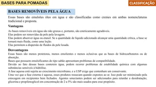 BASES PARA POMADAS CLASSIFICAÇÃO
BASES REMOVÍVEIS PELA ÁGUA
Essas bases são emulsões óleo em água e são classificadas como cremes em ambas nomenclaturas
tradicional e proposta.
As bases removíveis em água são não graxas e, portanto, são esteticamente agradáveis.
Elas podem ser removidas da pele pela lavagem.
Elas podem absorver água ou etanol. Se a quantidade de líquido adicionado alcançar uma quantidade crítica, a base se
tornará mais fluida, como uma loção.
Elas permitem a dispersão de fluidos da pele lesada.
Vantagens
Desvantagens
Essas bases são menos protetoras, menos emolientes e menos oclusivas que as bases de hidrocarbonetos ou de
absorção.
Bases que possuem emulsificantes do tipo sabão apresentam problemas de compatibilidade.
Devido ao fato dessas bases conterem água, podem ocorrer problemas de estabilidade química com algumas
substâncias sensíveis à hidrólise.
A fase aquosa está sujeita ao crescimento microbiano, e a USP exige que contenham um conservante.
Uma vez que a fase externa é aquosa, esses produtos ressecam quando expostos ao ar. Isso pode ser minimizado pela
estocagem em recipientes bem fechados. Agentes umectantes podem ser adicionados para retardar a desidratação;
glicerina e propilenoglicol em concentração de 2 a 5% são mais usados para esse propósito.
 