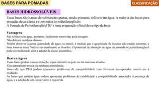 BASES PARA POMADAS CLASSIFICAÇÃO
BASES HIDROSSOLÚVEIS
Essas bases são isentas de substâncias graxas, sendo, portanto, solúveis em água. A maioria das bases para
pomadas dessa classe é constituída de polietilenoglicóis.
A Pomada de Polietilenoglicol NF é uma preparação oficial desse tipo de base.
Vantagens:
São solúveis em água, portanto, facilmente removidas pela lavagem.
Não deixam resíduos oleosos.
Podem absorver alguma quantidade de água ou etanol; à medida que a quantidade de líquido adicionado aumenta, a
base torna-se mais fluida e eventualmente se dissolve. O potencial de absorção de água da pomada de polietilenoglicol
pode ser melhorado com a adição de álcool estearílico.
Desvantagens
Essas bases podem causar irritação, especialmente na pele ou em mucosas lesadas.
Elas apresentam pouca ou nenhuma emoliência.
Bases do tipo PEG podem apresentar problemas de compatibilidade com fármacos incorporados suscetíveis à
oxidação.
As bases que contêm água podem apresentar problemas de estabilidade e compatibilidade associados à presença de
água, e a adição de um conservante é requerida.
 