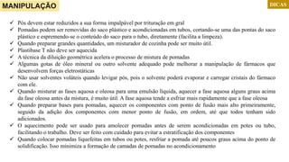  Pós devem estar reduzidos a sua forma impalpável por trituração em gral
 Pomadas podem ser removidas do saco plástico e acondicionadas em tubos, cortando-se uma das pontas do saco
plástico e espremendo-se o conteúdo do saco para o tubo, diretamente (facilita a limpeza).
 Quando preparar grandes quantidades, um misturador de cozinha pode ser muito útil.
 Plastibase T não deve ser aquecida
 A técnica da diluição geométrica acelera o processo de mistura de pomadas
 Algumas gotas de óleo mineral ou outro solvente adequado pode melhorar a manipulação de fármacos que
desenvolvem forças eletrostáticas
 Não usar solventes voláteis quando levigar pós, pois o solvente poderá evaporar e carregar cristais do fármaco
com ele.
 Quando misturar as fases aquosa e oleosa para uma emulsão líquida, aquecer a fase aquosa alguns graus acima
da fase oleosa antes da mistura, é muito útil. A fase aquosa tende a esfriar mais rapidamente que a fase oleosa
 Quando preparar bases para pomadas, aquecer os componentes com ponto de fusão mais alto primeiramente,
seguido da adição dos componentes com menor ponto de fusão, em ordem, até que todos tenham sido
adicionados.
 O aquecimento pode ser usado para amolecer pomadas antes de serem acondicionadas em potes ou tubo,
facilitando o trabalho. Deve ser feito com cuidado para evitar a estratificação dos componentes
 Quando colocar pomadas liquefeitas em tubos ou potes, resfriar a pomada até poucos graus acima do ponto de
solidificação. Isso minimiza a formação de camadas de pomadas no acondicionamento
DICASMANIPULAÇÃO
 