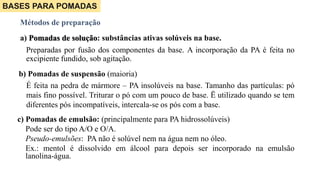 a) Pomadas de solução: substâncias ativas solúveis na base.
Preparadas por fusão dos componentes da base. A incorporação da PA é feita no
excipiente fundido, sob agitação.
Métodos de preparação
b) Pomadas de suspensão (maioria)
É feita na pedra de mármore – PA insolúveis na base. Tamanho das partículas: pó
mais fino possível. Triturar o pó com um pouco de base. Ë utilizado quando se tem
diferentes pós incompatíveis, intercala-se os pós com a base.
BASES PARA POMADAS
c) Pomadas de emulsão: (principalmente para PA hidrossolúveis)
Pode ser do tipo A/O e O/A.
Pseudo-emulsões: PA não é solúvel nem na água nem no óleo.
Ex.: mentol é dissolvido em álcool para depois ser incorporado na emulsão
lanolina-água.
 