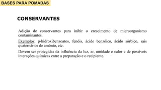 Adição de conservantes para inibir o crescimento de microorganismo
contaminantes.
Exemplos: p-hidroxibenzoatos, fenóis, ácido benzóico, ácido sórbico, sais
quaternários de amônio, etc.
Devem ser protegidas da influência da luz, ar, umidade e calor e de possíveis
interações químicas entre a preparação e o recipiente.
CONSERVANTES
BASES PARA POMADAS
 
