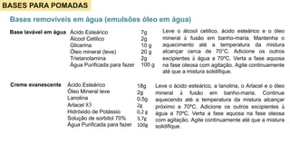 BASES PARA POMADAS
Bases removíveis em água (emulsões óleo em água)
Base lavável em água 7g
2g
10 g
20 g
2g
100 g
Ácido Esteárico
Álcool Cetilico
Glicerina
Óleo mineral (leve)
Trietanolamina
Água Purificada para fazer
Leve o álcool cetilico, ácido esteárico e o óleo
mineral à fusão em banho-maria. Mantenha o
aquecimento até a temperatura da mistura
alcançar cerca de 70°C. Adicione os outros
excipientes à água a 70ºC. Verta a fase aquosa
na fase oleosa com agitação. Agite continuamente
até que a mistura solidifique.
Creme evanescente Ácido Esteárico
Óleo Mineral leve
Lanolina
Arlacel 83
Hidróxido de Potássio
Solução de sorbitol 70%
Água Purificada para fazer
18g
2g
0,5g
2g
0,2 g
3,7g
100g
Leve o ácido esteárico, a lanolina, o Arlacel e o óleo
mineral à fusão em banho-maria. Continue
aquecendo até a temperatura da mistura alcançar
próximo a 70ºC. Adicione os outros excipientes à
água a 70ºC. Verta a fase aquosa na fase oleosa
com agitação. Agite continuamente até que a mistura
solidifique.
 