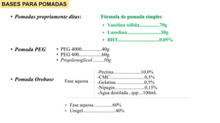 • Pomadas propriamente ditas: Fórmula de pomada simples
 Vaselina sólida................70g
 Lanolina...........................30g
 BHT.................................0,05%
BASES PARA POMADAS
• PEG 4000................40g
• PEG 400..................60g
• Propilenoglicol.........30g
• Pomada PEG
• Pomada Orobase
-Pectina.......................10,0%
-CMC.............................0,5%
-Gelatina........................0,5%
-Nipagin.........................0,15%
-Água destilada...qsp....100mL
 Fase aquosa................60%
 Unigel...........................40%
Fase aquosa
 