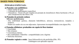 POMADAS ESPECIAIS:
a) Pomadas com antibióticos:
• Bases isentas de água
• Liberação do medicamento (específica)
• Tensoativos - Tween 20 com vaselina em pomada de cloranfenicol, libera facilmente o PA, já
para estreptomicina não libera o PA
BASES PARA POMADAS
b) Pomadas de proteção cutânea
Silicones (polisiloxans)
• Alta estabilidade química, altamente hidrofóbicos, atóxicos, termoestáveis, insípidos e
inodoros.
• Podem ser usados sós ou com adjuvantes. Apresentam incompatibilidades com alguns PAs.
c) Pomadas oftálmicas: produzidas em capela de fluxo laminar
• Esterilidade
• Não irritantes
• Consistência elástica
• Boa estabilidade e hidrofilia - compatibilidade com a lágrima
• Partículas finissímas.
d) Pomadas vaginais e retais: bases hidrossolúveis são preferidas (Obs.: PF)
Embalagem com aplicador especial
 