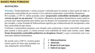BASES PARA POMADAS
DEFINIÇÕES
Pomadas: Tradicionalmente, o termo pomada é utilizado para (i) nomear a classe geral de todas as
preparações semissólidas de uso externo e (ii) a subclasse preparações semissólidas oleaginosas.
Por exemplo, a USP-31, define pomadas como "preparações semissólidas destinadas à aplicação
externa na pele ou em mucosas”. No entanto, fabricantes de produtos farmacêuticos usam a palavra
pomada mais especificamente para indicar que um fármaco foi incorporado em uma base oleaginosa;
por exemplo, o nome Pomada de Hidrocortisona significa que a hidrocortisona foi incorporada a uma
base semissólida do tipo oleosa.
Conforme a nomenclatura proposta, essa situação seria esclarecida, o termo semissólido seria usado
para nomear a classe geral, e o termo pomada seria redefinido de modo mais restrito, como "uma
forma farmacêutica semissólida polimérica ou oleaginosa viscosa", o que é consistente com o uso
atual pela indústria farmacêutica.
 Hidrocarbonetos
 Absorção
 Removível com água
 Solúvel em água
De acordo com a USP-31, existem quatro
classes gerais de bases para pomadas (ou
seja, preparações semissólidas):
 