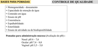 CONTROLE DE QUALIDADE
• Homogeneidade - doseamento
• Capacidade de retenção de água
• Conteúdo em água
• Ensaio de pH
• Consistência
• Espalhabilidade:
• Esterilidade
• Ensaio de atividade ou de biodisponibilidade
BASES PARA POMADAS
Nasal: pH 6 – 7,6
Ocular: pH 7,4 – 8,0
Vaginal: pH 3,5 – 5,0
Pomadas para administração mucosa (Avaliação do pH) :
 