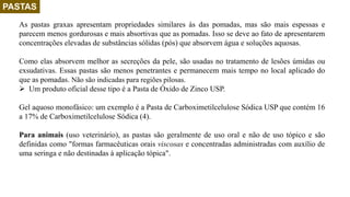 PASTAS
As pastas graxas apresentam propriedades similares às das pomadas, mas são mais espessas e
parecem menos gordurosas e mais absortivas que as pomadas. Isso se deve ao fato de apresentarem
concentrações elevadas de substâncias sólidas (pós) que absorvem água e soluções aquosas.
Como elas absorvem melhor as secreções da pele, são usadas no tratamento de lesões úmidas ou
exsudativas. Essas pastas são menos penetrantes e permanecem mais tempo no local aplicado do
que as pomadas. Não são indicadas para regiões pilosas.
 Um produto oficial desse tipo é a Pasta de Óxido de Zinco USP.
Gel aquoso monofásico: um exemplo é a Pasta de Carboximetilcelulose Sódica USP que contém 16
a 17% de Carboximetilcelulose Sódica (4).
Para animais (uso veterinário), as pastas são geralmente de uso oral e não de uso tópico e são
definidas como "formas farmacêuticas orais viscosas e concentradas administradas com auxílio de
uma seringa e não destinadas à aplicação tópica".
 