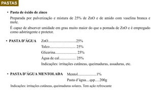 PASTAS
• Pasta de óxido de zinco
Preparada por pulverização e mistura de 25% de ZnO e de amido com vaselina branca e
mole.
É capaz de absorver umidade em grau muito maior do que a pomada de ZnO e é empregado
como adstringente e protetor.
ZnO..............................25%
Talco............................ 25%
Glicerina....................... 25%
Água de cal.................. 25%
Indicações: irritações cutâneas, queimaduras, assaduras, etc.
• PASTA D’ÁGUA
Mentol....................1%
Pasta d’água....qsp.....200g
• PASTA D’ÁGUA MENTOLADA
Indicações: irritações cutâneas, queimaduras solares. Tem ação refrescante
 