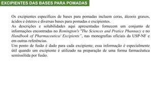 EXCIPIENTES DAS BASES PARA POMADAS
Os excipientes específicos de bases para pomadas incluem ceras, álcoois graxos,
ácidos e ésteres e diversas bases para pomadas e excipientes.
As descrições e solubilidades aqui apresentadas fornecem um conjunto de
informações encontradas no Remington's “The Sciences and Pratice Phannacy e no
Handbook of Pharmaceutica/ Excipients”, nas monografias oficiais da USP-NF e
em outras referências.
Um ponto de fusão é dado para cada excipiente; essa informação é especialmente
útil quando um excipiente é utilizado na preparação de uma forma farmacêutica
semissólida por fusão.
 