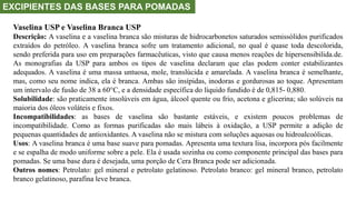 EXCIPIENTES DAS BASES PARA POMADAS
Vaselina USP e Vaselina Branca USP
Descrição: A vaselina e a vaselina branca são misturas de hidrocarbonetos saturados semissólidos purificados
extraídos do petróleo. A vaselina branca sofre um tratamento adicional, no qual é quase toda descolorida,
sendo preferida para uso em preparações farmacêuticas, visto que causa menos reações de hipersensibilida.de.
As monografias da USP para ambos os tipos de vaselina declaram que elas podem conter estabilizantes
adequados. A vaselina é uma massa untuosa, mole, translúcida e amarelada. A vaselina branca é semelhante,
mas, como seu nome indica, ela é branca. Ambas são insípidas, inodoras e gordurosas ao toque. Apresentam
um intervalo de fusão de 38 a 60°C, e a densidade específica do líquido fundido é de 0,815- 0,880.
Solubilidade: são praticamente insolúveis em água, álcool quente ou frio, acetona e glicerina; são solúveis na
maioria dos óleos voláteis e fixos.
Incompatibilidades: as bases de vaselina são bastante estáveis, e existem poucos problemas de
incompatibilidade. Como as formas purificadas são mais lábeis à oxidação, a USP permite a adição de
pequenas quantidades de antioxidantes. A vaselina não se mistura com soluções aquosas ou hidroalcoólicas.
Usos: A vaselina branca é uma base suave para pomadas. Apresenta uma textura lisa, incorpora pós facilmente
e se espalha de modo uniforme sobre a pele. Ela é usada sozinha ou como componente principal das bases para
pomadas. Se uma base dura é desejada, uma porção de Cera Branca pode ser adicionada.
Outros nomes: Petrolato: gel mineral e petrolato gelatinoso. Petrolato branco: gel mineral branco, petrolato
branco gelatinoso, parafina leve branca.
 