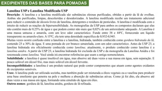 EXCIPIENTES DAS BASES PARA POMADAS
Lanolina USP e Lanolina Modificada USP
Descrição: A lanolina e a lanolina modificada são substâncias oleosas purificadas, obtidas a partir da lã de ovelhas.
Ambas são purificadas, limpas, descoloridas e desodorizadas. A lanolina modificada recebe um tratamento adicional
para reduzir o conteúdo de álcoois livres de lanolina, detergentes e resíduos de pesticidas. A lanolina é modificada com o
intuito de reduzir as reações de hipersensibilidade. As monografias da USP para ambos os compostos declaram que elas
não contêm mais de 0,25% de água e que podem conter não mais que 0,02% de um antioxidante adequado. A Lanolina é
uma massa untuosa e amarela, com um leve odor característico. Funde entre 38 e 44ºC, fornecendo um líquido
transparente ou amarelo-claro. A 15ºC, ela tem uma densidade específica de 0,932-0,945.
Muitas vezes ocorre confusão entre a lanolina e a lanolina, hidratada, também conhecida como gordura hidratada da lã,
contendo 25 a 30% de água. E uma pomada de cor branco--amarelada, com um odor característico. Antes da USP 23, a
lanolina hidratada era oficialmente conhecida como lanolina; atualmente, o produto conhecido como lanolina é a
lanolina anidra. A partir da USP 23, a lanolina hidratada foi excluída da USP e da monografia da Lanolina Anidra e foi
renomeada como lanolina. Você ainda irá encontrar referências que usam a antiga nomenclatura.
Solubilidade: a lanolina é quase insolúvel em água, mas absorve até duas vezes a sua massa em água, sem separação. E
pouco solúvel em álcool frio, mas mais solúvel em álcool fervente.
Incompatibilidades: a lanolina é um produto natural que pode conter componentes que atuam como agentes oxidantes
de excipientes sensíveis.
Usos: A lanolina pode ser utilizada sozinha, mas também pode ser misturada a óleos vegetais ou a vaselina para produzir
uma base emoliente que penetra na pele e melhora a absorção de substâncias ativas. Como já foi dito, ela absorve até
duas vezes a sua massa em água, formando uma emulsão de água em óleo.
Outros nomes: gordura de lã, lanolina anidra, gordura de lã refinada.
 