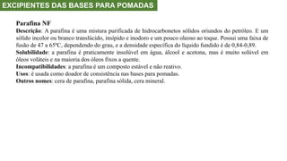 EXCIPIENTES DAS BASES PARA POMADAS
Parafina NF
Descrição: A parafina é uma mistura purificada de hidrocarbonetos sólidos oriundos do petróleo. E um
sólido incolor ou branco translúcido, insípido e inodoro e um pouco oleoso ao toque. Possui uma faixa de
fusão de 47 a 65ºC, dependendo do grau, e a densidade específica do líquido fundido é de 0,84-0,89.
Solubilidade: a parafina é praticamente insolúvel em água, álcool e acetona, mas é muito solúvel em
óleos voláteis e na maioria dos óleos fixos a quente.
Incompatibilidades: a parafina é um composto estável e não reativo.
Usos: é usada como doador de consistência nas bases para pomadas.
Outros nomes: cera de parafina, parafina sólida, cera mineral.
 