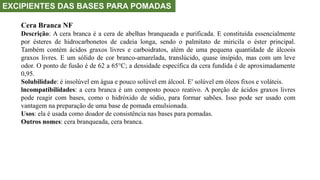 EXCIPIENTES DAS BASES PARA POMADAS
Cera Branca NF
Descrição: A cera branca é a cera de abelhas branqueada e purificada. E constituída essencialmente
por ésteres de hidrocarbonetos de cadeia longa, sendo o palmitato de miricila o éster principal.
Também contém ácidos graxos livres e carboidratos, além de uma pequena quantidade de álcoois
graxos livres. E um sólido de cor branco-amarelada, translúcido, quase insípido, mas com um leve
odor. O ponto de fusão é de 62 a 65°C; a densidade específica da cera fundida é de aproximadamente
0,95.
Solubilidade: é insolúvel em água e pouco solúvel em álcool. E' solúvel em óleos fixos e voláteis.
lncompatibilidades: a cera branca é um composto pouco reativo. A porção de ácidos graxos livres
pode reagir com bases, como o hidróxido de sódio, para formar sabões. Isso pode ser usado com
vantagem na preparação de uma base de pomada emulsionada.
Usos: ela é usada como doador de consistência nas bases para pomadas.
Outros nomes: cera branqueada, cera branca.
 