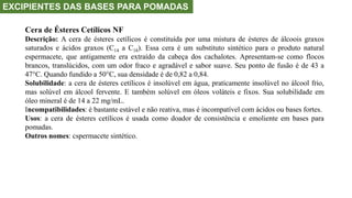 EXCIPIENTES DAS BASES PARA POMADAS
Cera de Ésteres Cetílicos NF
Descrição: A cera de ésteres cetílicos é constituída por uma mistura de ésteres de álcoois graxos
saturados e ácidos graxos (C14 a C18). Essa cera é um substituto sintético para o produto natural
espermacete, que antigamente era extraído da cabeça dos cachalotes. Apresentam-se como flocos
brancos, translúcidos, com um odor fraco e agradável e sabor suave. Seu ponto de fusão é de 43 a
47°C. Quando fundido a 50°C, sua densidade é de 0,82 a 0,84.
Solubilidade: a cera de ésteres cetílicos é insolúvel em água, praticamente insolúvel no álcool frio,
mas solúvel em álcool fervente. E também solúvel em óleos voláteis e fixos. Sua solubilidade em
óleo mineral é de 14 a 22 mg/mL.
Incompatibilidades: é bastante estável e não reativa, mas é incompatível com ácidos ou bases fortes.
Usos: a cera de ésteres cetílicos é usada como doador de consistência e emoliente em bases para
pomadas.
Outros nomes: cspermacete sintético.
 
