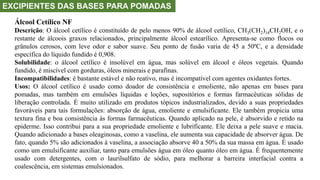EXCIPIENTES DAS BASES PARA POMADAS
Álcool Cetílico NF
Descrição: O álcool cetílico é constituído de pelo menos 90% de álcool cetílico, CH3(CH2)14CH2OH, e o
restante de álcoois graxos relacionados, principalmente álcool estearílico. Apresenta-se como flocos ou
grânulos cerosos, com leve odor e sabor suave. Seu ponto de fusão varia de 45 a 50ºC, e a densidade
específica do líquido fundido é 0,908.
Solubilidade: o álcool cetílico é insolúvel em água, mas solúvel em álcool e óleos vegetais. Quando
fundido, é miscível com gorduras, óleos minerais e parafinas.
Incompatibilidades: é bastante estável e não reativo, mas é incompatível com agentes oxidantes fortes.
Usos: O álcool cetílico é usado como doador de consistência e emoliente, não apenas em bases para
pomadas, mas também em emulsões líquidas e loções, supositórios e formas farmacêuticas sólidas de
liberação controlada. É muito utilizado em produtos tópicos industrializados, devido a suas propriedades
favoráveis para tais formulações: absorção de água, emoliente e emulsificante. Ele também propicia uma
textura fina e boa consistência às formas farmacêuticas. Quando aplicado na pele, é absorvido e retido na
epiderme. Isso contribui para a sua propriedade emoliente e lubrificante. Ele deixa a pele suave e macia.
Quando adicionado a bases oleaginosas, como a vaselina, ele aumenta sua capacidade de absorver água. De
fato, quando 5% são adicionados à vaselina, a associação absorve 40 a 50% da sua massa em água. É usado
como um emulsificante auxiliar, tanto para emulsões água em óleo quanto óleo em água. É frequentemente
usado com detergentes, com o laurilsulfato de sódio, para melhorar a barreira interfacial contra a
coalescência, em sistemas emulsionados.
 
