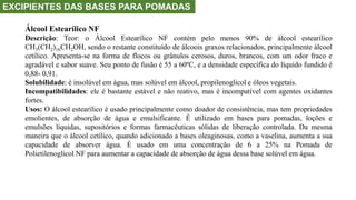 EXCIPIENTES DAS BASES PARA POMADAS
Álcool Estearílico NF
Descrição: Teor: o Álcool Estearílico NF contém pelo menos 90% de álcool estearílico
CH3(CH2)16CH2OH, sendo o restante constituído de álcoois graxos relacionados, principalmente álcool
cetílico. Apresenta-se na forma de flocos ou grânulos cerosos, duros, brancos, com um odor fraco e
agradável e sabor suave. Seu ponto de fusão é 55 a 60ºC, e a densidade específica do líquido fundido é
0,88- 0,91.
Solubilidade: é insolúvel em água, mas solúvel em álcool, propilenoglicol e óleos vegetais.
Incompatibilidades: ele é bastante estável e não reativo, mas é incompatível com agentes oxidantes
fortes.
Usos: O álcool estearílico é usado principalmente como doador de consistência, mas tem propriedades
emolientes, de absorção de água e emulsificante. É utilizado em bases para pomadas, loções e
emulsões líquidas, supositórios e formas farmacêuticas sólidas de liberação controlada. Da mesma
maneira que o álcool cetílico, quando adicionado a bases oleaginosas, como a vaselina, aumenta a sua
capacidade de absorver água. É usado em uma concentração de 6 a 25% na Pomada de
Polietilenoglicol NF para aumentar a capacidade de absorção de água dessa base solúvel em água.
 