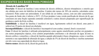 EXCIPIENTES DAS BASES PARA POMADAS
Álcoois de Lanolina NF
Descrição: O álcool de lanolina é uma mistura de álcoois alifáticos, álcoois triterpênicos e esteróis que
são obtidos por meio da hidrólise da lanolina. Contém não menos de 30% de esteróis, calculados como
colesterol. Pode conter um antioxidante. E um sólido de cor âmbar, ceroso, com um odor característico.
Seu ponto de fusão não é inferior a 56°C. (3) Esse produto é uma versão purificada de álcoois da lã, que
consistem em uma fração separada contendo colesterol e outros álcoois preparados por saponificação de
gorduras a partir da lã de ovelhas.
Solubilidade: o álcool de lanolina é insolúvel em água, ligeiramente solúvel em álcool, uma parte é
solúvel em 25 partes de álcool em ebulição.
Incompatibilidades: o álcool de lanolina é incompatível com coaltar, ictamol, fenol e resorcinol.
Usos: O álcool de lanolina é utilizado principalmente como agente emulsificante auxiliar em pomadas e
em outras preparações tópicas, n1as contém propriedades emolientes e de absorção de água. (Como os
álcoois cetílico e estearilico, o álcool de lanolina quando adicionado à bases oleaginosas, como a vaselina,
aumenta a sua capacidade de absorção de água; a adição de 5% de álcool de lanolina à vaselina aumentam
em três vezes sua capacidade de absorver água.
Outros nomes: álcoois da lã, álcool da graxa da lã.
 