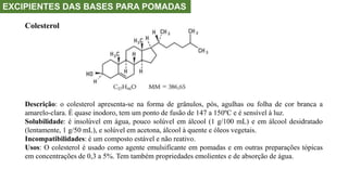 EXCIPIENTES DAS BASES PARA POMADAS
Colesterol
Descrição: o colesterol apresenta-se na forma de grânulos, pós, agulhas ou folha de cor branca a
amarelo-clara. É quase inodoro, tem um ponto de fusão de 147 a 150ºC e é sensível à luz.
Solubilidade: é insolúvel em água, pouco solúvel em álcool (1 g/100 mL) e em álcool desidratado
(lentamente, 1 g/50 mL), e solúvel em acetona, álcool à quente e óleos vegetais.
Incompatibilidades: é um composto estável e não reativo.
Usos: O colesterol é usado como agente emulsificante em pomadas e em outras preparações tópicas
em concentrações de 0,3 a 5%. Tem também propriedades emolientes e de absorção de água.
 