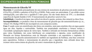 EXCIPIENTES DAS BASES PARA POMADAS
Monoestearato de Glicerila NF
Descrição: E constituído principalmente de uma mistura de monoésteres de glicerina com ácido esteárico
(CH3(CH2)16COOH) e palmítico (CH3(CH2)14COOH). Pode conter um antioxidante. É um sólido ceroso
esbranquiçado, com sabor leve e agradável e odor graxo. Ele não funde abaixo de 55ºC, e a densidade
específica do líquido fundido é 0,92. O monoestearato de glicerila é sensível à luz.
Solubilidade: é insolúvel em água, mas solúvel em álcool a quente, acetona, óleo mineral ou óleos fixos.
Incompatibilidades: os produtos a base de monoestearato de glicerila que são autoemulsificantes (p. ex.,
Arlacel 165, Hodag CMS-0) são incompatíveis com compostos ácidos.
Usos: E usado como um emulsificante não iônico em emulsões, tanto para emulsões óleo em água quanto
água em óleo, líquidas e semissólidas. Também tem propriedades emolientes e fornece textura e
viscosidade a preparações tópicas de vários tipos. Também é utilizado em formulas farmacêuticas sólidas
para várias finalidades, tais como lubrificante em comprimidos e cápsulas, como modificador da
liberação em formas farmacêuticas orais de liberação controlada e em supositórios e implantes. O
monoestearato de glicerila autoemulsionável é também um ingrediente da Fattibase, uma base comercial
para supositórios. Embora o monoestearato de glicerila seja o ingrediente mais utilizado desse tipo,
existem vários outros ésteres de glicerila, tal como o monooleato de glicerila.
 
