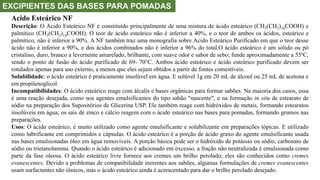 EXCIPIENTES DAS BASES PARA POMADAS
Acido Esteárico NF
Descrição: O Acido Esteárico NF é constituído principalmente de uma mistura de ácido esteárico (CH3(CH2)16COOH) e
palmítico (CH3(CH2)14COOH). O teor de ácido esteárico não é inferior a 40%, e o teor de ambos os ácidos, esteárico e
palmítico, não é inferior a 90%. A NF também traz uma monografia sobre Acido Esteárico Purificado em que o teor desse
ácido não é inferior a 90%, e dos ácidos combinados não é inferior a 96% do total.O ácido esteárico é um sólido ou pó
cristalino, duro, branco a levernente amarelado, brilhante, com suave odor e sabor de sebo; funde aproximadamente a 55ºC,
sendo o ponto de fusão do ácido purificado de 69- 70°C. Ambos ácido esteárico e ácido esteárico purificado devem ser
rotulados apenas para uso externo, a menos que eles sejam obtidos a partir de fontes comestíveis.
Solubilidade: o ácido esteárico é praticamente insolúvel em água. E solúvel 1g em 20 mL de álcool ou 25 mL de acetona e
em propilenoglicol.
Incompatibilidades: O ácido esteárico reage com álcalis e bases orgânicas para formar sabões. Na maioria dos casos, essa
é uma reação desejada, como nos agentes emulsificantes do tipo sabão "nascente", e na formação in situ de estearato de
sódio na preparação dos Supositórios de Glicerina USP. Ele também reage com hidróxidos de metais, formando estearatos
insolúveis em água; os sais de zinco e cálcio reagem com o ácido esteárico nas bases para pomadas, formando grumos nas
preparações.
Usos: O ácido esteárico, é muito utilizado como agente emulsificante e solubilizante em preparações tópicas. E utilizado
como lubrificante em comprimidos e cápsulas. O ácido esteárico é a porção de ácido graxo do agente emulsificante usada
nas bases emulsionadas óleo em água removíveis. A porção básica pode ser o hidróxido de potássio ou sódio, carbonato de
sódio ou trietanolamina. Quando o ácido esteárico é adicionado em excesso, a fração não neutralizada é emulsionada como
parte da fase oleosa. O ácido esteárico livre fornece aos cremes um brilho perolado; eles são conhecidos como cremes
evanescentes. Devido a problemas de compatibilidade inerentes aos sabões, algumas formulações de cremes evanescentes
usam surfactantes não iônicos, mas o ácido esteárico ainda é acrescentado para dar o brilho perolado desejado.
 