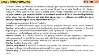 BASES PARA POMADAS
Cremes: Embora os cremes se encontrem na definição geral de uma pomada, eles são estudados de
forma separada considerando as suas especificidades. Nossa Farmacopeia Brasileira - 6ª edição –
Volume I (2019), define Creme como “a forma farmacêutica semissólida que consiste de uma
emulsão, formada por uma fase lipofílica e uma fase hidrofílica. Contém um ou mais princípios
ativos dissolvidos ou dispersos em uma base apropriada e é utilizada, normalmente, para
aplicação externa na pele ou nas membranas mucosas”.
Nossa Farmacopeia também define as Emulsões:
Emulsão: É a forma farmacêutica líquida de um ou mais princípios ativos que consiste de um sistema de
duas fases que envolvem pelo menos dois líquidos imiscíveis e na qual um líquido é disperso na forma de
pequenas gotas (fase interna ou dispersa) através de outro líquido (fase externa ou contínua).
Normalmente é estabilizada por meio de um ou mais agentes emulsificantes.
Emulsão aerossol: É a emulsão embalada sob pressão contendo um gás propelente e ingredientes
terapeuticamente ativos que são liberados após a ativação de um sistema apropriado de válvulas.
Emulsão gotas: É a emulsão destinada à administração na forma de gotas.
Emulsão injetável: É a emulsão estéril.
Emulsão para infusão: É a emulsão estéril com água como a fase contínua, normalmente, isotônica com
o sangue e utilizada principalmente para administração em grande volume.
Emulsão spray: É a emulsão administrada na forma de líquido finamente dividido por um jato de ar ou
vapor.
DEFINIÇÕES
 