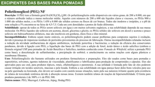 EXCIPIENTES DAS BASES PARA POMADAS
Polietilenoglicol (PEG) NF
Descrição: O PEG tem a fórmula geral H-(OCH2CH2-]n0H. Os polietilenoglicóis estão disponíveis em vários graus, de 200 a 8.000, em que
o número atribuído indica a massa molecular média. Aqueles com números de 200 a 600 são líquidos claros e viscosos, os PEGs 900 e
1.000 são sólidos moles, e os PEGs 1.450 a 8.000 são sólidos cerosos ou flocos de cor branca. Todos são inodoros e insípidos, e o pH de
uma solução a 5% encontra-se na faixa de 4,5-7,5. Cada um com densidades e pontos de fusão diferentes.
Solubilidade: apesar de todos os PEGs serem solúveis em água e em muitos solventes orgânicos, a sua solubilidade depende da sua massa
molecular. Os PEGs líquidos são solúveis em acetona, álcool, glicerina e glicóis; os PEGs sólidos são solúveis em álcool e acetona e pouco
solúveis em hidrocarbonetos alifaticos, mas são insolúveis em gorduras, óleos fixos e óleo mineral.
Incompatibilidades: Embora sejam muito estáveis, os polietilenoglicóis podem causar problemas para compostos sujeitos à oxidação,
devido à presença de impurezas residuais de peróxidos provenientes do processo de fabricação. Outras incompatibilidades relatadas incluem
a redução da atividade antibacteriana de alguns antibióticos, incluindo penicilina e bacitracina; a redução da eficácia dos conservantes
parabenos, devido à ligação com PEG; a liquefação das bases de PEG com a adição de fenol, ácido tânico e ácido salicílico (embora a
fórmula original USP para pomadas de Ácido Benzílico e Salicílico, também conhecida como Pomada de Whitfield, utilize a pomada PEG
como base); a descoloração de sulfanilamidas; a precipitação do sorbitol; o amolecimento ou outras reações com alguns plásticos e
membranas filtrantes.
Usos: Polietilenoglicóis são bastante utilizados em produtos farmacêuticos e preparações. Eles são usados como bases para pomadas e
supositórios, solventes, agentes indutores de viscosidade, plastificantes e lubrificantes para produção de comprimidos e cápsulas. Eles são
aprovados para uso oral, para produtos tópicos, retais, oftalmológicos e parenterais. A sua utilidade é limitada pelo fato de eles poderem
causar irritação em tecidos sensíveis, mucosas e pele lesada. Embora a sua solubilidade em água pareça fazer deles bons veículos para uso
na pele queimada ou lesionada, eles devem ser usados com cautela nessas situações, tanto pela sua natureza irritante quanto pela existência
de relatos de toxicidade sistêmica devido à absorção nessas áreas. Existem também relatos de reações de hipersensibilidade. O limite para
produtos parenterais é de 300% v/v de PEG 300.
Outros nomes: PEG, Macrogol, Carbovax, Atpeg, Hodag PEG.
 