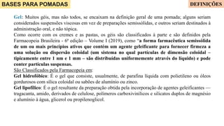 BASES PARA POMADAS
Gel: Muitos géis, mas não todos, se encaixam na definição geral de uma pomada; alguns seriam
considerados suspensões viscosas em vez de preparações semissólidas, e outros seriam destinados à
administração oral, e não tópica.
Como ocorre com os cremes e as pastas, os géis são classificados à parte e são definidos pela
Farmacopeia Brasileira - 6ª edição – Volume I (2019), como “a forma farmacêutica semissólida
de um ou mais princípios ativos que contém um agente geleificante para fornecer firmeza a
uma solução ou dispersão coloidal (um sistema no qual partículas de dimensão coloidal –
tipicamente entre 1 nm e 1 mm – são distribuídas uniformemente através do líquido) e pode
conter partículas suspensas.
São Classificados pela Farmacopeia em:
Gel hidrofóbico: É o gel que consiste, usualmente, de parafina líquida com polietileno ou óleos
gordurosos com sílica coloidal ou sabões de alumínio ou zinco.
Gel lipofílico: É o gel resultante da preparação obtida pela incorporação de agentes geleificantes —
tragacanta, amido, derivados de celulose, polímeros carboxivinílicos e silicatos duplos de magnésio
e alumínio à água, glicerol ou propilenoglicol.
DEFINIÇÕES
 
