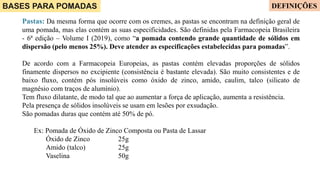 BASES PARA POMADAS
Pastas: Da mesma forma que ocorre com os cremes, as pastas se encontram na definição geral de
uma pomada, mas elas contém as suas especificidades. São definidas pela Farmacopeia Brasileira
- 6ª edição – Volume I (2019), como “a pomada contendo grande quantidade de sólidos em
dispersão (pelo menos 25%). Deve atender as especificações estabelecidas para pomadas”.
De acordo com a Farmacopeia Europeias, as pastas contém elevadas proporções de sólidos
finamente dispersos no excipiente (consistência é bastante elevada). São muito consistentes e de
baixo fluxo, contém pós insolúveis como óxido de zinco, amido, caulim, talco (silicato de
magnésio com traços de alumínio).
Tem fluxo dilatante, de modo tal que ao aumentar a força de aplicação, aumenta a resistência.
Pela presença de sólidos insolúveis se usam em lesões por exsudação.
São pomadas duras que contém até 50% de pó.
Ex: Pomada de Óxido de Zinco Composta ou Pasta de Lassar
Óxido de Zinco 25g
Amido (talco) 25g
Vaselina 50g
DEFINIÇÕES
 