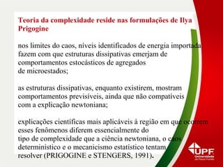 Teoria da complexidade reside nas formulações de Ilya
Prigogine
nos limites do caos, níveis identificados de energia importada
fazem com que estruturas dissipativas emerjam de
comportamentos estocásticos de agregados
de microestados;
as estruturas dissipativas, enquanto existirem, mostram
comportamentos previsíveis, ainda que não compatíveis
com a explicação newtoniana;
explicações científicas mais aplicáveis à região em que ocorrem
esses fenômenos diferem essencialmente do
tipo de complexidade que a ciência newtoniana, o caos
determinístico e o mecanicismo estatístico tentam
resolver (PRIGOGINE e STENGERS, 1991).
 