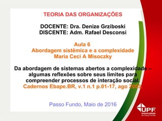 TEORIA DAS ORGANIZAÇÕES
DOCENTE: Dra. Denize Grziboski
DISCENTE: Adm. Rafael Desconsi
Aula 6
Abordagem sistêmica e a complexidade
Maria Ceci A Misoczky
Da abordagem de sistemas abertos a complexidade –
algumas reflexões sobre seus limites para
compreender processos de interação social.
Cadernos Ebape.BR, v.1 n.1 p.01-17, ago 2003.
Passo Fundo, Maio de 2016
 