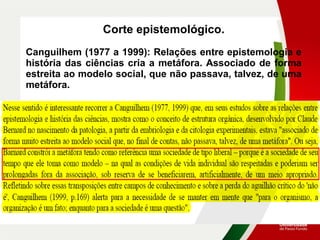 Corte epistemológico.
Canguilhem (1977 a 1999): Relações entre epistemologia e
história das ciências cria a metáfora. Associado de forma
estreita ao modelo social, que não passava, talvez, de uma
metáfora.
 