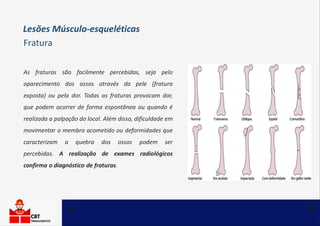 As fraturas são facilmente percebidas, seja pelo
aparecimento dos ossos através da pele (fratura
exposta) ou pela dor. Todas as fraturas provocam dor,
que podem ocorrer de forma espontânea ou quando é
realizada a palpação do local. Além disso, dificuldade em
movimentar o membro acometido ou deformidades que
caracterizam a quebra dos ossos podem ser
percebidas. A realização de exames radiológicos
confirma o diagnóstico de fraturas.
Lesões Músculo-esqueléticas
Fratura
 