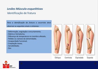 Para a identificação da fratura o socorrista deve
observar os seguintes sinais e sintomas:
- Deformação, angulação e encurtamento;
- Edema e hematoma;
- Diferença de temperatura no membro afetado;
- Palidez ou cianose da extremidade;
- Incapacidade funcional;
- Crepitação óssea;
- Sensibilidade;
- Dor.
Lesões Músculo-esqueléticas
Identificação de fratura
 