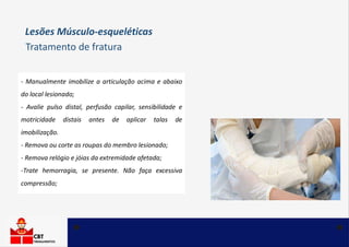 - Manualmente imobilize a articulação acima e abaixo
do local lesionado;
- Avalie pulso distal, perfusão capilar, sensibilidade e
motricidade distais antes de aplicar talas de
imobilização.
- Remova ou corte as roupas do membro lesionado;
- Remova relógio e jóias da extremidade afetada;
-Trate hemorragia, se presente. Não faça excessiva
compressão;
Tratamento de fratura
Lesões Músculo-esqueléticas
 