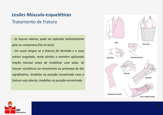 - Se houver edema, pode ser aplicado indiretamente
gelo ou compressa fria no local;
- Em ossos longos se a fratura for fechada e o osso
estiver angulado, tente alinhar o membro aplicando
tração manual antes de imobilizar com talas. Se
houver resistência ao movimento ou presença de dor
significativa, imobilize na posição encontrada caso a
fratura seja aberta, imobilize na posição encontrada.
Tratamento de fratura
Lesões Músculo-esqueléticas
 