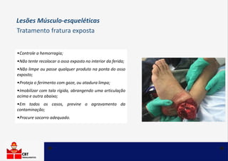 •Controle a hemorragia;
•Não tente recolocar o osso exposto no interior da ferida;
•Não limpe ou passe qualquer produto na ponta do osso
exposto;
•Proteja o ferimento com gaze, ou atadura limpa;
•Imobilizar com tala rígida, abrangendo uma articulação
acima e outra abaixo;
•Em todos os casos, previne o agravamento da
contaminação;
•Procure socorro adequado.
Tratamento fratura exposta
Lesões Músculo-esqueléticas
 