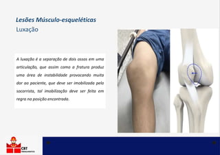 A luxação é a separação de dois ossos em uma
articulação, que assim como a fratura produz
uma área de instabilidade provocando muita
dor ao paciente, que deve ser imobilizada pelo
socorrista, tal imobilização deve ser feita em
regra na posição encontrada.
Luxação
Lesões Músculo-esqueléticas
 
