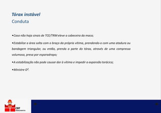 •Caso não haja sinais de TCE/TRM eleve a cabeceira da maca;
•Estabilize a área solta com o braço da própria vítima, prendendo-o com uma atadura ou
bandagem triangular, ou então, prenda a parte do tórax, através de uma compressa
volumosa, presa por esparadrapo;
•A estabilização não pode causar dor à vítima e impedir a expansão torácica;
•Ministre O².
Tórax instável
Conduta
 