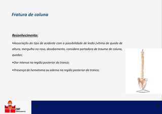 Reconhecimento:
•Associação do tipo de acidente com a possibilidade de lesão (vítima de queda de
altura, mergulho no raso, desabamento, considere portadora de trauma de coluna,
quedas;
•Dor intensa na região posterior do tronco;
•Presença de hematoma ou edema na região posterior do tronco;
Fratura de coluna
 
