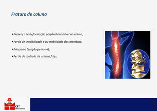 •Presença de deformação palpável ou visível na coluna;
•Perda de sensibilidade e ou mobilidade dos membros;
•Priapismo (ereção peniana);
•Perda de controle da urina e fezes;
Fratura de coluna
 
