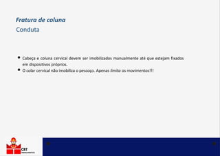 • Cabeça e coluna cervical devem ser imobilizados manualmente até que estejam fixados
em dispositivos próprios.
• O colar cervical não imobiliza o pescoço. Apenas limita os movimentos!!!
Fratura de coluna
Conduta
 
