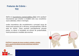 Define-se traumatismo cranioencefálico (TCE) como qualquer
traumatismo que envolve o encéfalo e/ou seus envoltórios:
couro cabeludo, crânio e meninges.
Lesões traumáticas são mundialmente a principal causa de
morte entre pessoas de 5 a 44 anos, correspondendo a 10% do
total de mortes. Como acomete principalmente pessoas
jovens, os danos à sociedade em termos de produtividade,
morte prematura e invalidez são enormes
Fraturas de Crânio -
TCE
ENCÉFALO: Conjunto do tronco cerebral, cerebelo e cérebro,
parte superior do sistema nervoso central que controla o
organismo.
 