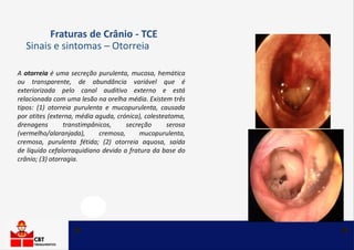 Fraturas de Crânio - TCE
Sinais e sintomas – Otorreia
A otorreia é uma secreção purulenta, mucosa, hemática
ou transparente, de abundância variável que é
exteriorizada pelo canal auditivo externo e está
relacionada com uma lesão na orelha média. Existem três
tipos: (1) otorreia purulenta e mucopurulenta, causada
por otites (externa, média aguda, crónica), colesteatoma,
drenagens transtimpânicos, secreção serosa
(vermelho/alaranjada), cremosa, mucopurulenta,
cremosa, purulenta fétida; (2) otorreia aquosa, saída
de líquido cefalorraquidiano devido a fratura da base do
crânio; (3) otorragia.
 