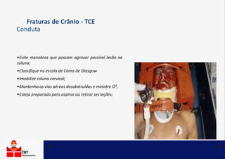 •Evite manobras que possam agravar possível lesão na
coluna;
•Classifique na escala de Coma de Glasgow
•Imobilize coluna cervical;
•Mantenha as vias aéreas desobstruídas e ministre O²;
•Esteja preparado para aspirar ou retirar secreções;
Fraturas de Crânio - TCE
Conduta
 