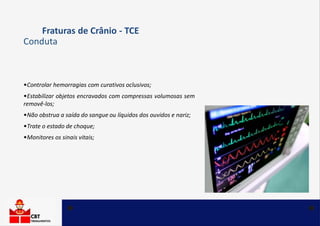 •Controlar hemorragias com curativos oclusivos;
•Estabilizar objetos encravados com compressas volumosas sem
removê-los;
•Não obstrua a saída do sangue ou líquidos dos ouvidos e nariz;
•Trate o estado de choque;
•Monitores os sinais vitais;
Fraturas de Crânio - TCE
Conduta
 