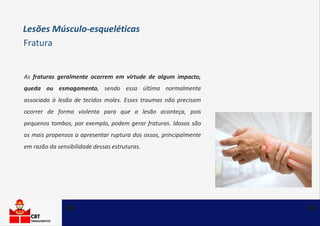 Lesões Músculo-esqueléticas
Fratura
As fraturas geralmente ocorrem em virtude de algum impacto,
queda ou esmagamento, sendo essa última normalmente
associada à lesão de tecidos moles. Esses traumas não precisam
ocorrer de forma violenta para que a lesão aconteça, pois
pequenos tombos, por exemplo, podem gerar fraturas. Idosos são
os mais propensos a apresentar ruptura dos ossos, principalmente
em razão da sensibilidade dessas estruturas.
 
