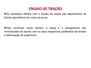 ENSAIO DE TRAÇÃO
Os resultados obtidos com o ensaio de tração são dependentes de
fatores geométricos do corpo de prova.
Para minimizar esses fatores, a carga e o alongamento são
normalizados de acordo com os seus respectivos parâmetros de tensão
e deformação de engenharia.
 
