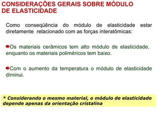 CONSIDERAÇÕES GERAIS SOBRE MÓDULO
DE ELASTICIDADE
Como conseqüência do módulo de elasticidade estar
diretamente relacionado com as forças interatômicas:
Os materiais cerâmicos tem alto módulo de elasticidade,
enquanto os materiais poliméricos tem baixo.
Com o aumento da temperatura o módulo de elasticidade
diminui.
* Considerando o mesmo material, o módulo de elasticidade
depende apenas da orientação cristalina
 