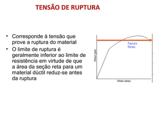 • Corresponde à tensão que
prove a ruptura do material
• O limite de ruptura é
geralmente inferior ao limite de
resistência em virtude de que
a área da seção reta para um
material dúctil reduz-se antes
da ruptura
TENSÃO DE RUPTURA
 