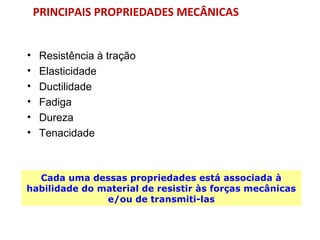 PRINCIPAIS PROPRIEDADES MECÂNICAS
• Resistência à tração
• Elasticidade
• Ductilidade
• Fadiga
• Dureza
• Tenacidade
Cada uma dessas propriedades está associada à
habilidade do material de resistir às forças mecânicas
e/ou de transmiti-las
 